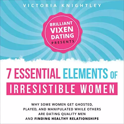 The 7 Essential Elements of Irresistible Women: Why Some Women Get Ghosted, Played, and Manipulated While Others Are Dating Quality Men and Finding Healthy Relationships